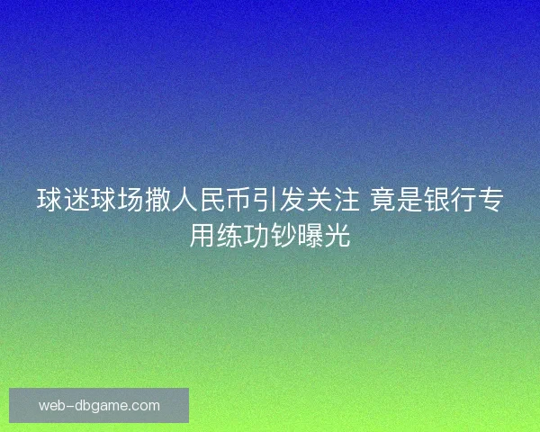 球迷球场撒人民币引发关注 竟是银行专用练功钞曝光 球迷球场撒人民币引发关注 竟是银行专用练功钞曝光