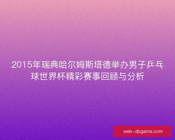 2015年瑞典哈尔姆斯塔德举办男子乒乓球世界杯精彩赛事回顾与分析