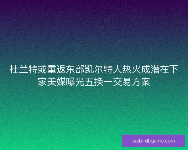 杜兰特或重返东部凯尔特人热火成潜在下家美媒曝光五换一交易方案