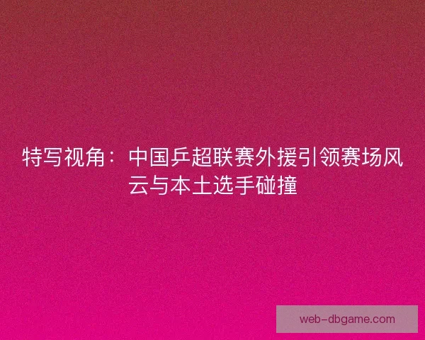 特写视角:中国乒超联赛外援引领赛场风云与本土选手碰撞 特写视角:中国乒超联赛外援引领赛场风云与本土选手碰撞