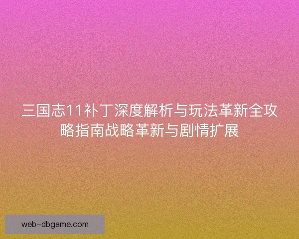 三国志11补丁深度解析与玩法革新全攻略指南战略革新与剧情扩展