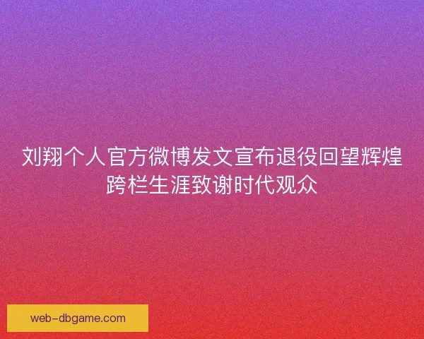 刘翔个人官方微博发文宣布退役回望辉煌跨栏生涯致谢时代观众