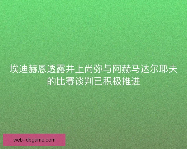 埃迪赫恩透露井上尚弥与阿赫马达尔耶夫的比赛谈判已积极推进