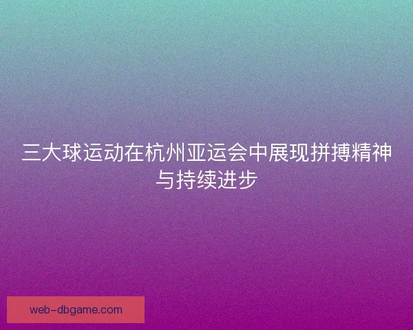 三大球运动在杭州亚运会中展现拼搏精神与持续进步 三大球运动在杭州亚运会中展现拼搏精神与持续进步