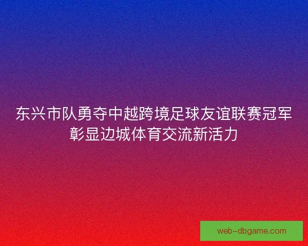 东兴市队勇夺中越跨境足球友谊联赛冠军彰显边城体育交流新活力