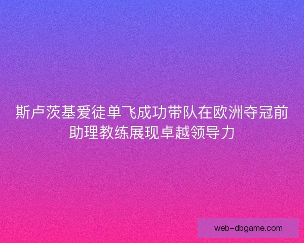 斯卢茨基爱徒单飞成功带队在欧洲夺冠前助理教练展现卓越领导力