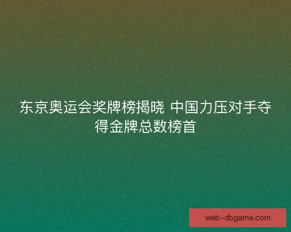 东京奥运会奖牌榜揭晓 中国力压对手夺得金牌总数榜首
