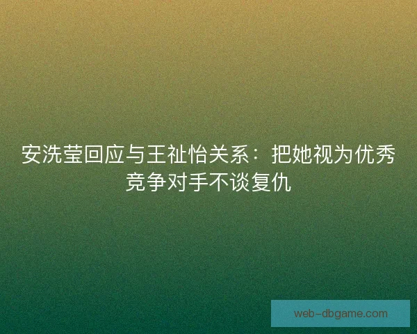 安洗莹回应与王祉怡关系：把她视为优秀竞争对手不谈复仇