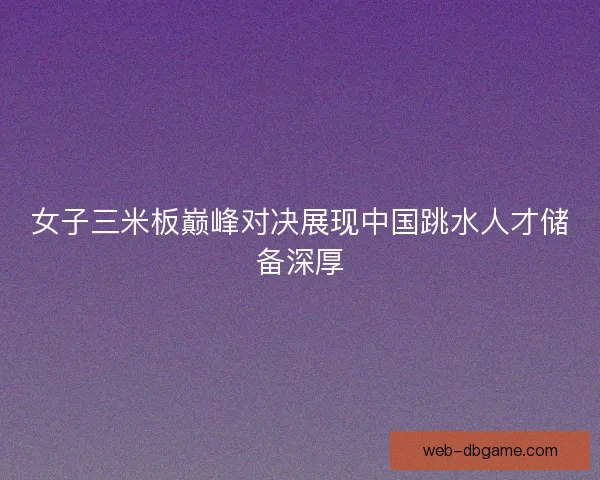 女子三米板巅峰对决展现中国跳水人才储备深厚